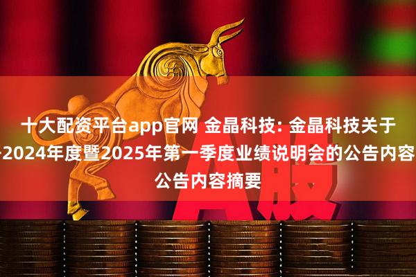 十大配资平台app官网 金晶科技: 金晶科技关于召开2024年度暨2025年第一季度业绩说明会的公告内容摘要