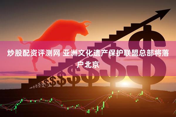 炒股配资评测网 亚洲文化遗产保护联盟总部将落户北京