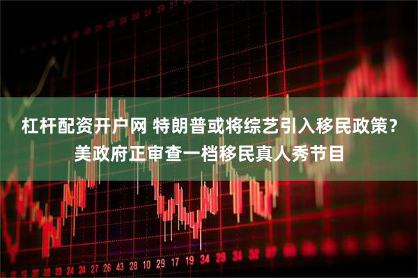 杠杆配资开户网 特朗普或将综艺引入移民政策？美政府正审查一档移民真人秀节目