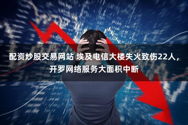 配资炒股交易网站 埃及电信大楼失火致伤22人，开罗网络服务大面积中断