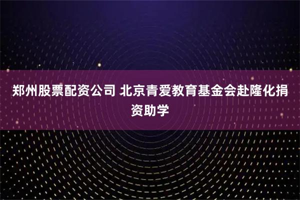 郑州股票配资公司 北京青爱教育基金会赴隆化捐资助学