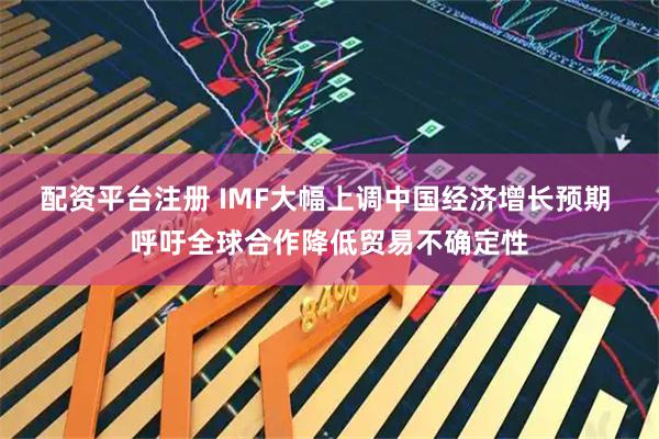 配资平台注册 IMF大幅上调中国经济增长预期 呼吁全球合作降低贸易不确定性