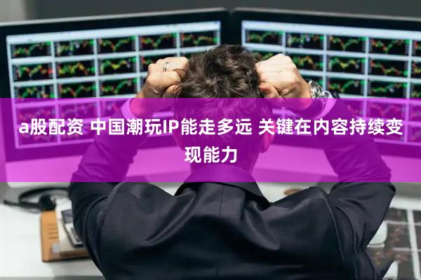 a股配资 中国潮玩IP能走多远 关键在内容持续变现能力