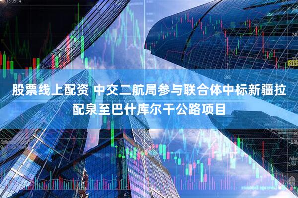 股票线上配资 中交二航局参与联合体中标新疆拉配泉至巴什库尔干公路项目
