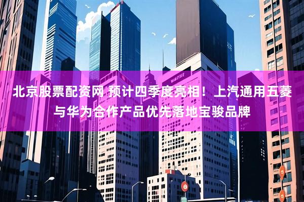 北京股票配资网 预计四季度亮相！上汽通用五菱与华为合作产品优先落地宝骏品牌