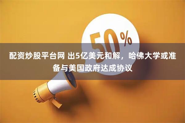 配资炒股平台网 出5亿美元和解，哈佛大学或准备与美国政府达成协议