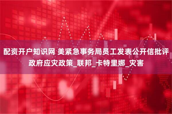 配资开户知识网 美紧急事务局员工发表公开信批评政府应灾政策_联邦_卡特里娜_灾害