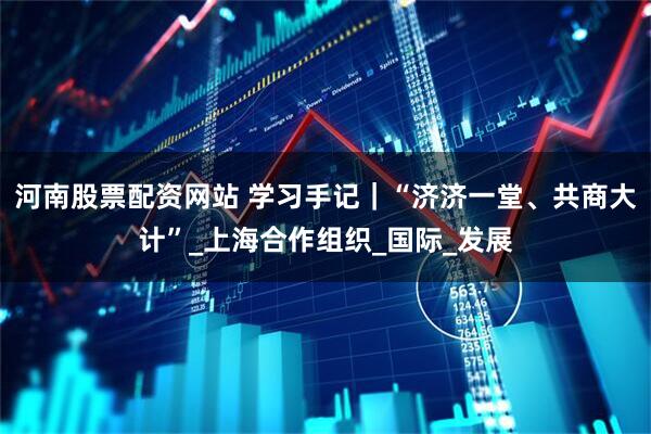 河南股票配资网站 学习手记｜“济济一堂、共商大计”_上海合作组织_国际_发展