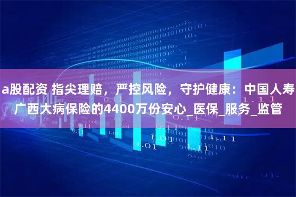 a股配资 指尖理赔，严控风险，守护健康：中国人寿广西大病保险的4400万份安心_医保_服务_监管