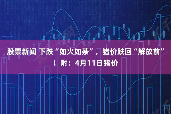 股票新闻 下跌“如火如荼”，猪价跌回“解放前”！附：4月11日猪价