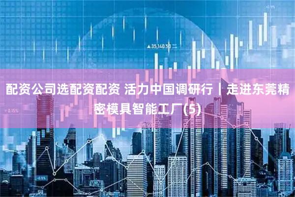 配资公司选配资配资 活力中国调研行｜走进东莞精密模具智能工厂(5)
