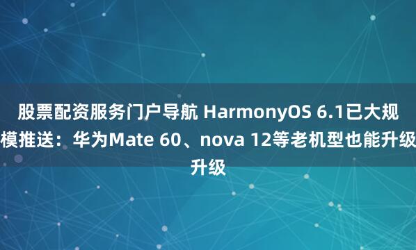 股票配资服务门户导航 HarmonyOS 6.1已大规模推送：华为Mate 60、nova 12等老机型也能升级