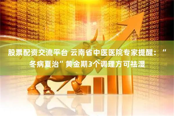 股票配资交流平台 云南省中医医院专家提醒：“冬病夏治”黄金期3个调理方可祛湿