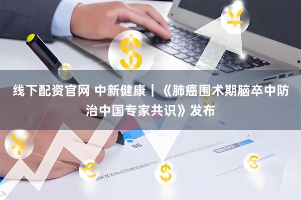 线下配资官网 中新健康｜《肺癌围术期脑卒中防治中国专家共识》发布