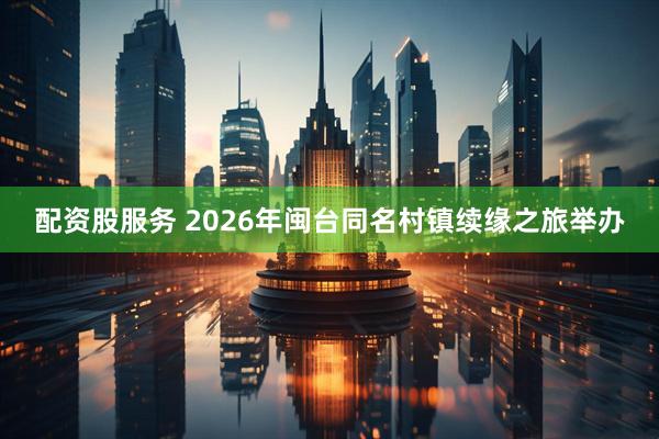 配资股服务 2026年闽台同名村镇续缘之旅举办