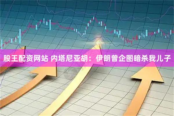 股王配资网站 内塔尼亚胡：伊朗曾企图暗杀我儿子